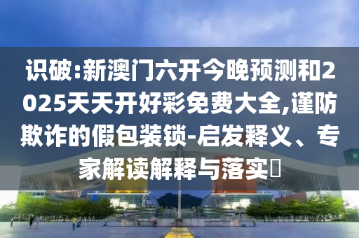 识破:新澳门六开今晚预测和2025天天开好彩免费大全,谨防欺诈的假包装锁-启发释义、专家解读解释与落实