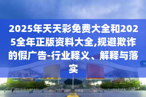 2025年天天彩免费大全和2025全年正版资料大全,规避欺诈的假广告-行业释义、解释与落实